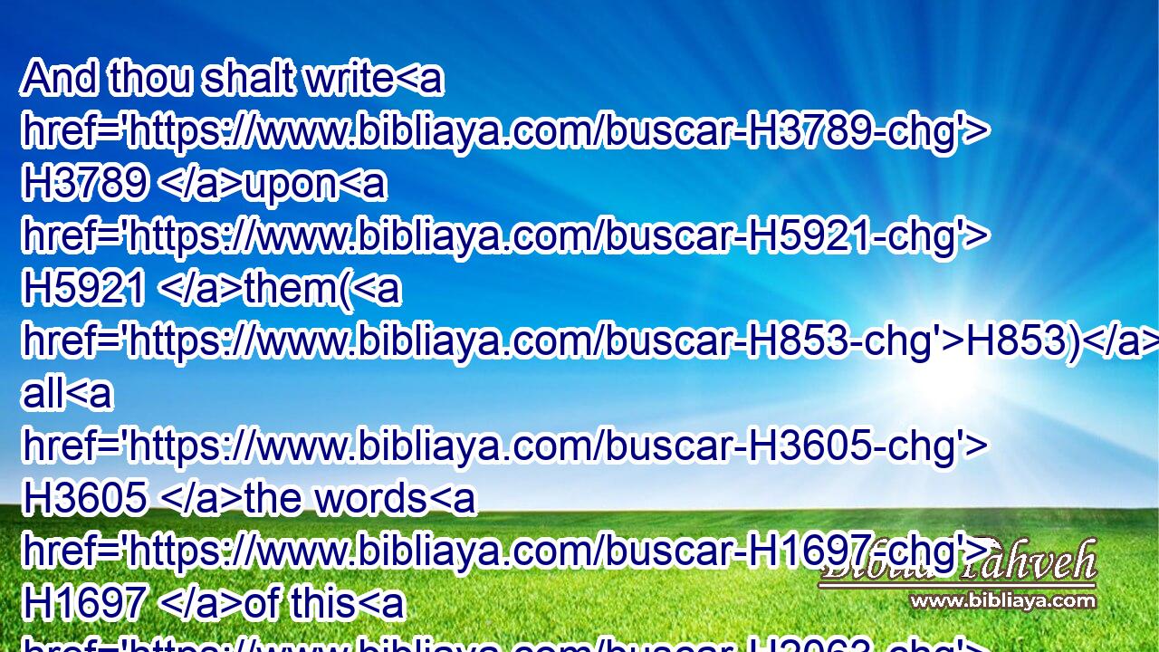 And thou shalt write H3789 upon H5921 them(H853) all H3605 the words H1697 of this H2063 law, H8451 when thou art passed over, H5674 that H4616  H834 thou mayest go in H935 unto H413 the land H776 which H834 the LORD H3068 thy God H430 giveth H5414 thee, a land H776 that floweth H2100 with milk H2461 and honey; H1706 as H834 the LORD H3068 God H430 of thy fathers H1 hath promised H1696 thee.
