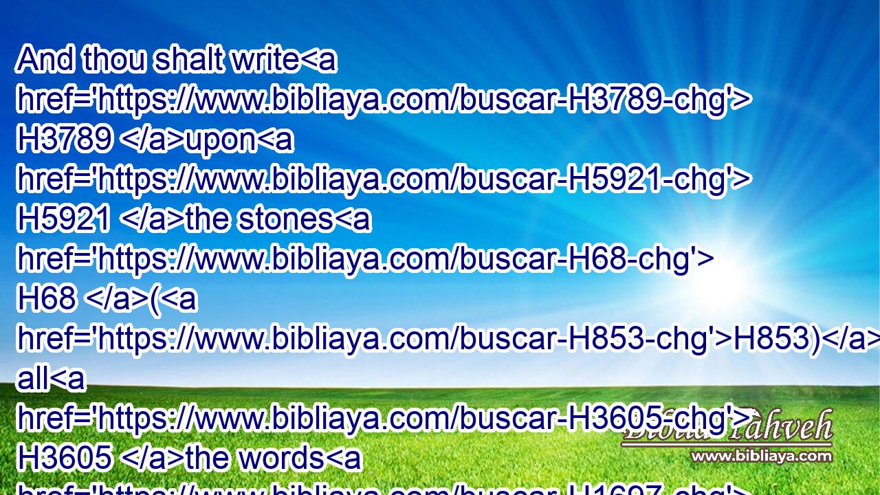 And thou shalt write H3789 upon H5921 the stones H68 (H853) all H3605 the words H1697 of this H2063 law H8451 very plainly. H874 H3190
