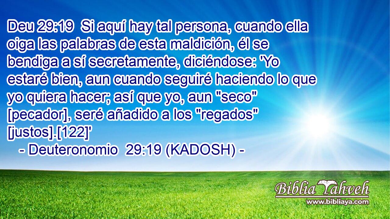  Si aquí hay tal persona, cuando ella oiga las palabras de esta maldición, él se bendiga a sí secretamente, diciéndose: 'Yo estaré bien, aun cuando seguiré haciendo lo que yo quiera hacer; así que yo, aun 