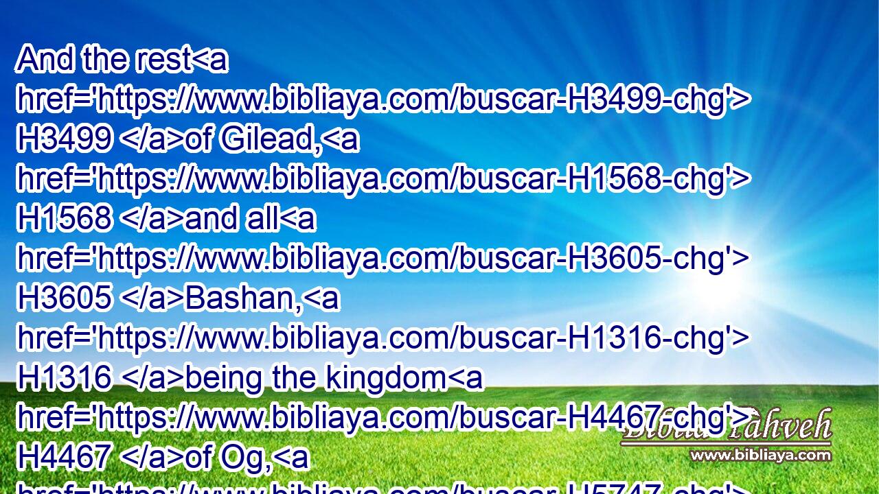And the rest H3499 of Gilead, H1568 and all H3605 Bashan, H1316 being the kingdom H4467 of Og, H5747 gave H5414 I unto the half H2677 tribe H7626 of Manasseh; H4519 all H3605 the region H2256 of Argob, H709 with all H3605 Bashan, H1316 which H1931 was called H7121 the land H776 of giants.H7497