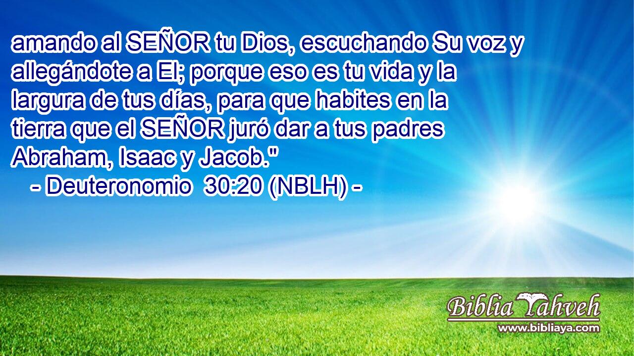  amando al SEÑOR tu Dios, escuchando Su voz y allegándote a El; porque eso es tu vida y la largura de tus días, para que habites en la tierra que el SEÑOR juró dar a tus padres Abraham, Isaac y Jacob.