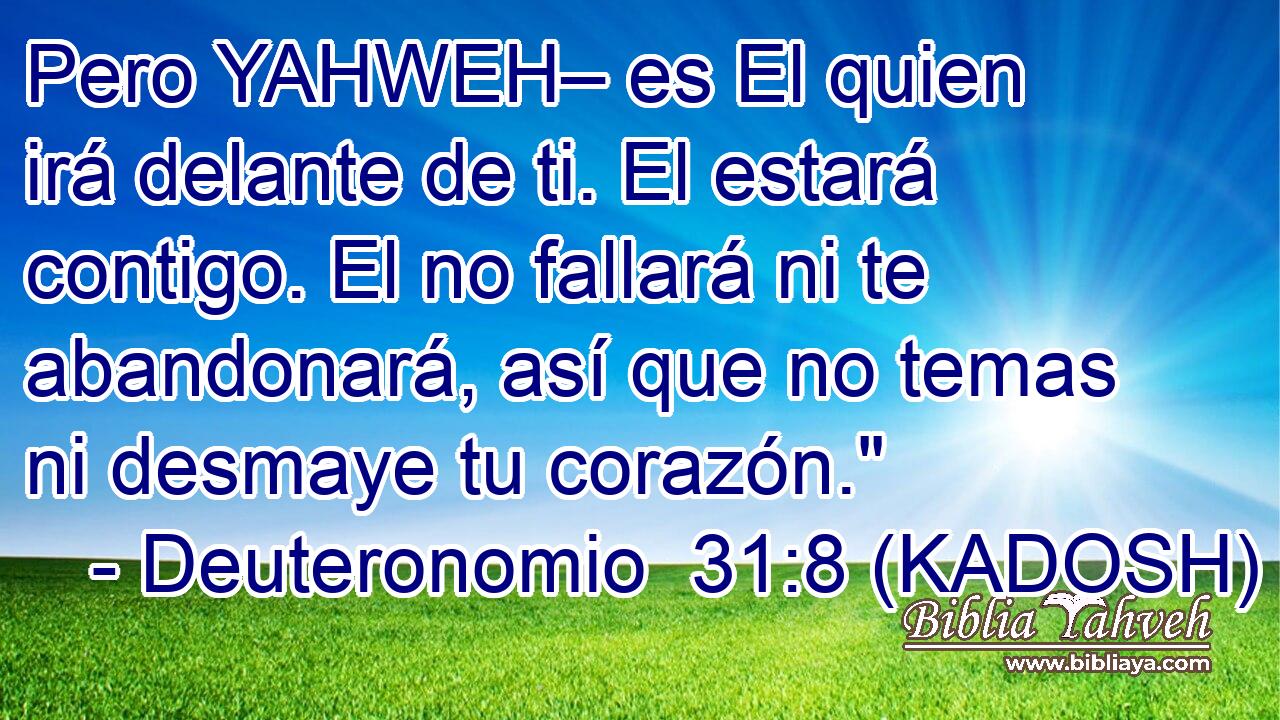  Pero YAHWEH– es El quien irá delante de ti. El estará contigo. El no fallará ni te abandonará, así que no temas ni desmaye tu corazón.