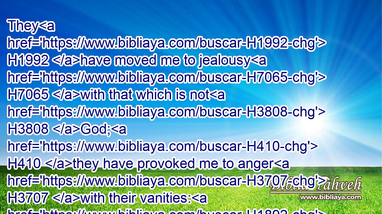They H1992 have moved me to jealousy H7065 with that which is not H3808 God; H410 they have provoked me to anger H3707 with their vanities: H1892 and I H589 will move them to jealousy H7065 with those which are not H3808 a people; H5971 I will provoke them to anger H3707 with a foolish H5036 nation.H1471