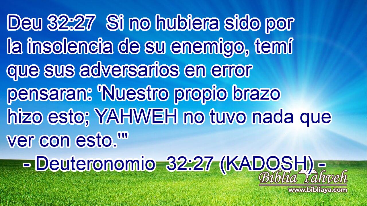  Si no hubiera sido por la insolencia de su enemigo, temí que sus adversarios en error pensaran: 'Nuestro propio brazo hizo esto; YAHWEH no tuvo nada que ver con esto.'