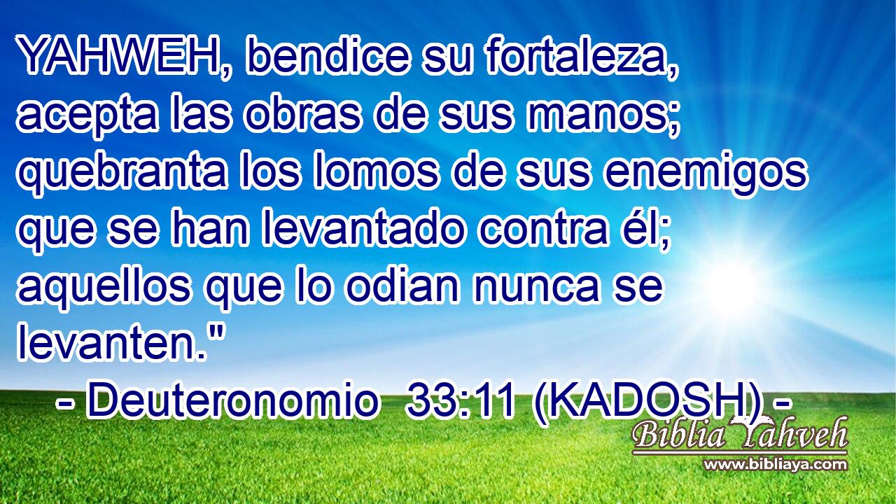  YAHWEH, bendice su fortaleza, acepta las obras de sus manos; quebranta los lomos de sus enemigos que se han levantado contra él; aquellos que lo odian nunca se levanten.
