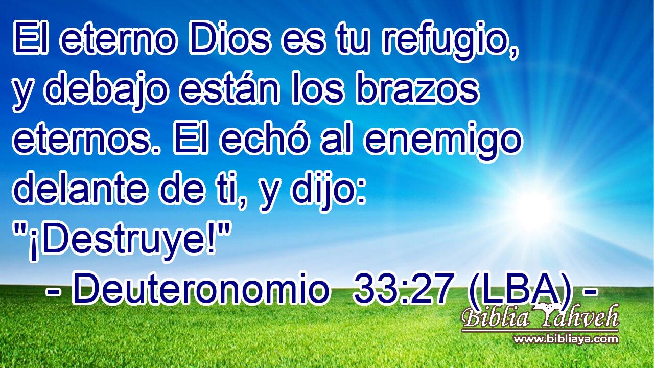 El eterno Dios es tu refugio, y debajo están los brazos eternos. El echó al enemigo delante de ti, y dijo: 