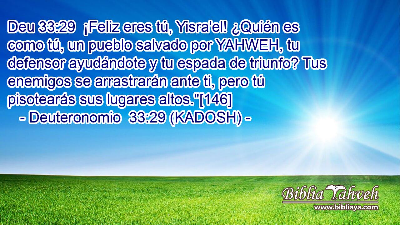  ¡Feliz eres tú, Yisra'el! ¿Quién es como tú, un pueblo salvado por YAHWEH, tu defensor ayudándote y tu espada de triunfo? Tus enemigos se arrastrarán ante ti, pero tú pisotearás sus lugares altos.