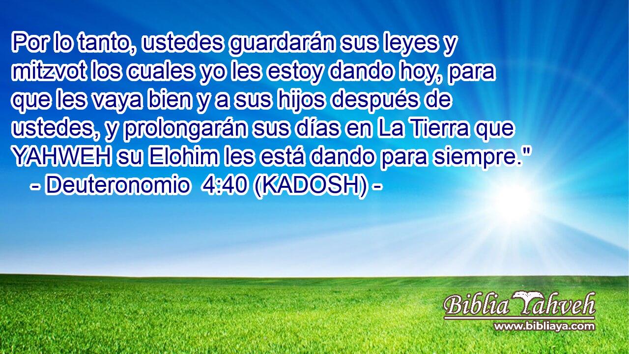  Por lo tanto, ustedes guardarán sus leyes y mitzvot los cuales yo les estoy dando hoy, para que les vaya bien y a sus hijos después de ustedes, y prolongarán sus días en La Tierra que YAHWEH su Elohim les está dando para siempre.