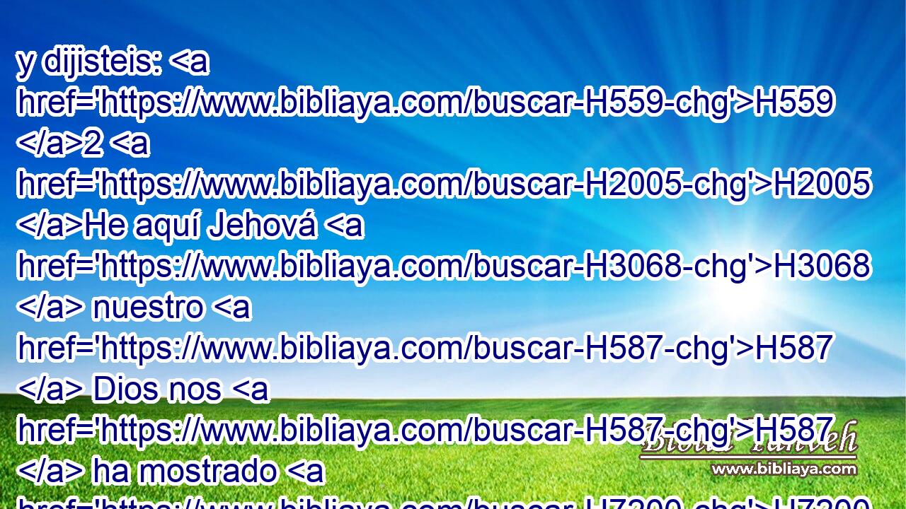 y dijisteis: H559 2 H2005 He aquí Jehová H3068  nuestro H587  Dios nos H587  ha mostrado H7200  • su gloria H3519  y • su grandeza, H1433  y hemos oído H8085  • su voz H6963  de en medio H8432 PT del fuego; H784 H H3117 hoy • • H2088 H hemos visto H7200  que H3588 CK Jehová • H430  H854 habla H1696  • al hombre, H120 H H2425 y éste aún vive. 