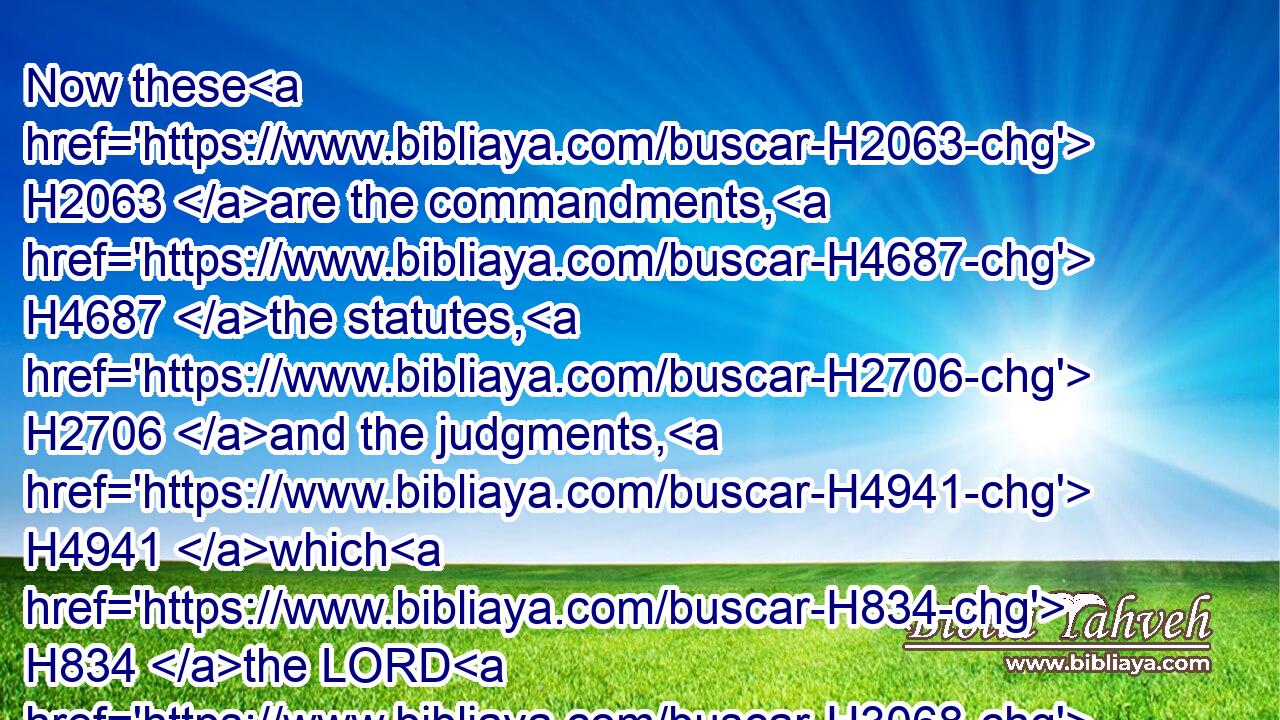 Now these H2063 are the commandments, H4687 the statutes, H2706 and the judgments, H4941 which H834 the LORD H3068 your God H430 commanded H6680 to teach H3925 you, that ye might do H6213 them in the land H776 whither H834  H8033 ye H859 go H5674 to possess H3423 it: