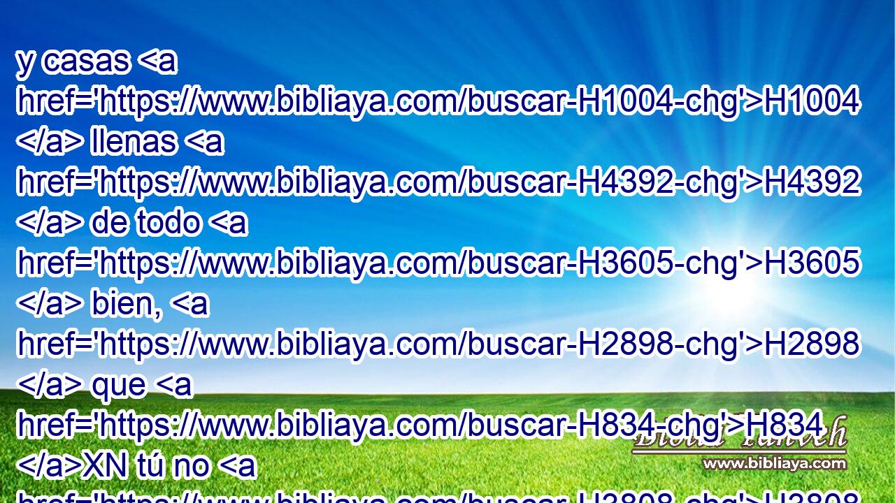 y casas H1004  llenas H4392  de todo H3605  bien, H2898  que H834 XN tú no H3808 ANN llenaste, H4390  y cisternas H953  cavadas H2672  que H834 XN tú no H3808 ANN cavaste, H2672  viñas H3754  y olivares H2132  que H834 XN no H3808 ANN plantaste, H5193  y luego que comas H398  y te sacies, H7646  