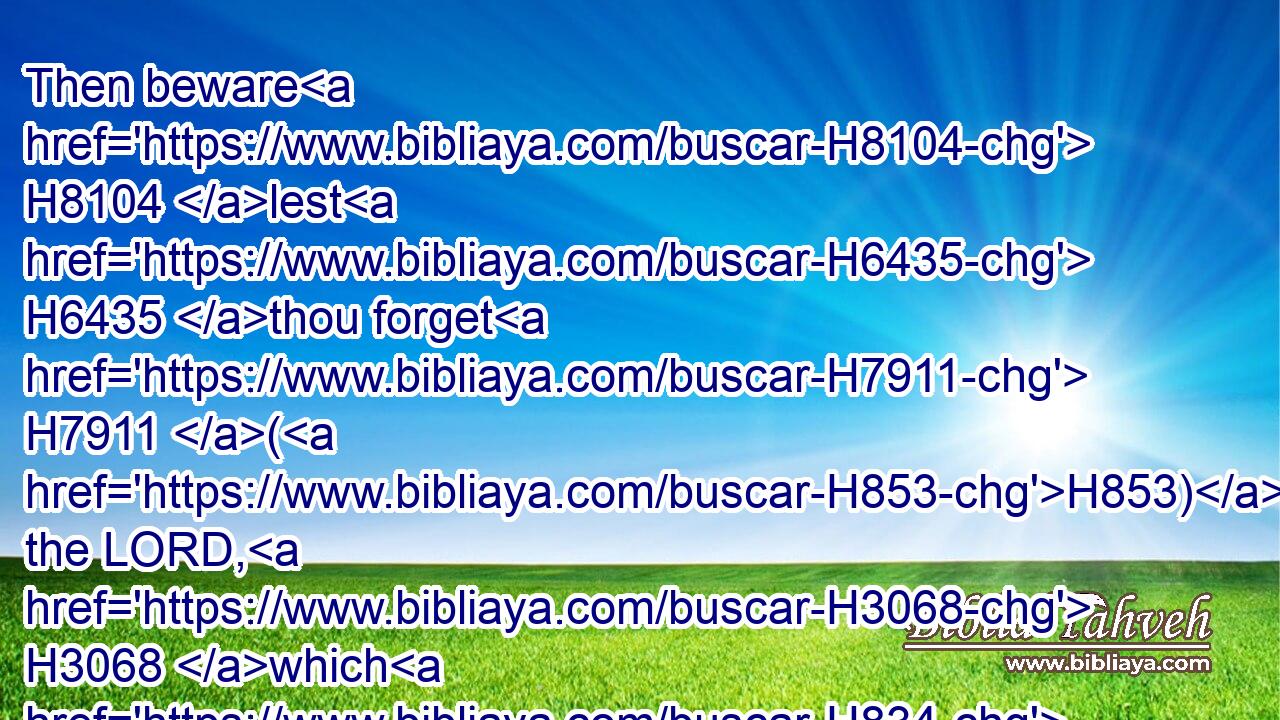 Then beware H8104 lest H6435 thou forget H7911 (H853) the LORD, H3068 which H834 brought thee forth H3318 out of the land H4480  H776 of Egypt, H4714 from the house H4480  H1004 of bondage.H5650
