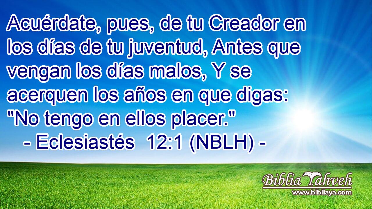  Acuérdate, pues, de tu Creador en los días de tu juventud, Antes que vengan los días malos, Y se acerquen los años en que digas: 