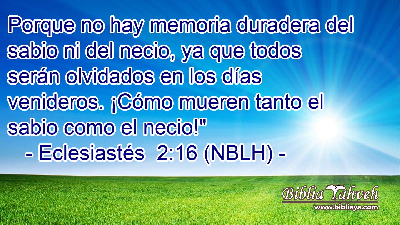  Porque no hay memoria duradera del sabio ni del necio, ya que todos serán olvidados en los días venideros. ¡Cómo mueren tanto el sabio como el necio!