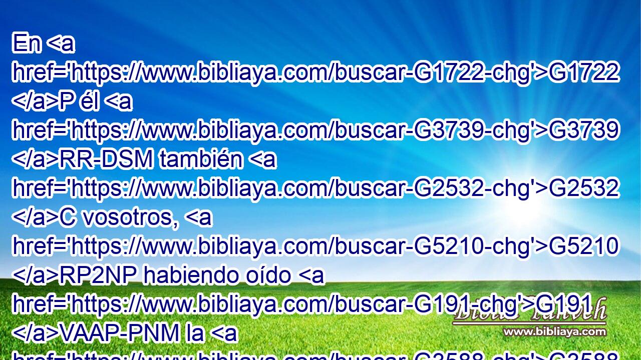 En G1722 P él G3739 RR-DSM también G2532 C vosotros, G5210 RP2NP habiendo oído G191 VAAP-PNM la G3588 DASM palabra G3056 NASM de verdad, G3588 G225 DGSF NGSF el G3588 DASN evangelio G2098 NASN de vuestra G5216 RP2GP salvación, G3588 G4991 DGSF NGSF y G2532 C habiendo creído G4100 VAAP-PNM en G1722 P él, G3739 RR-DSM fuisteis sellados G4972 VAPI2P con el G3588 DDSN Espíritu G4151 NDSN Santo G3588 G40 DDSN JDSN de la G3588 DGSF promesa, G1860 NGSF 
