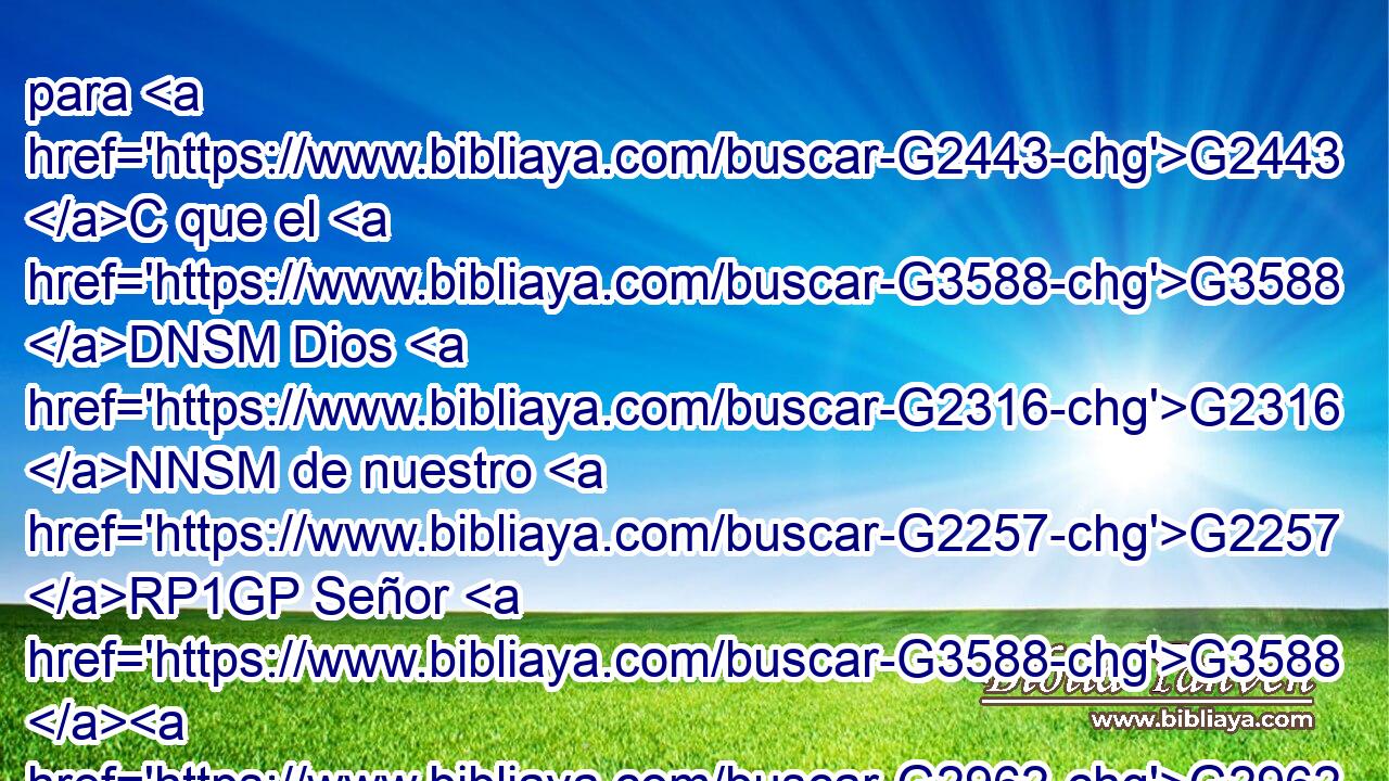 para G2443 C que el G3588 DNSM Dios G2316 NNSM de nuestro G2257 RP1GP Señor G3588 G2962 DGSM NGSM Jesucristo, G2424 G5547 NGSM NGSM el G3588 DNSM Padre G3962 NNSM de gloria, G3588 G1391 DGSF NGSF os G5213 RP2DP dé G1325 VAAS3S~VAAO3S espíritu G4151 NASN de sabiduría G4678 NGSF y G2532 C de revelación G602 NGSF en G1722 P el conocimiento G1922 NDSF de él, G846 RP-GSM 