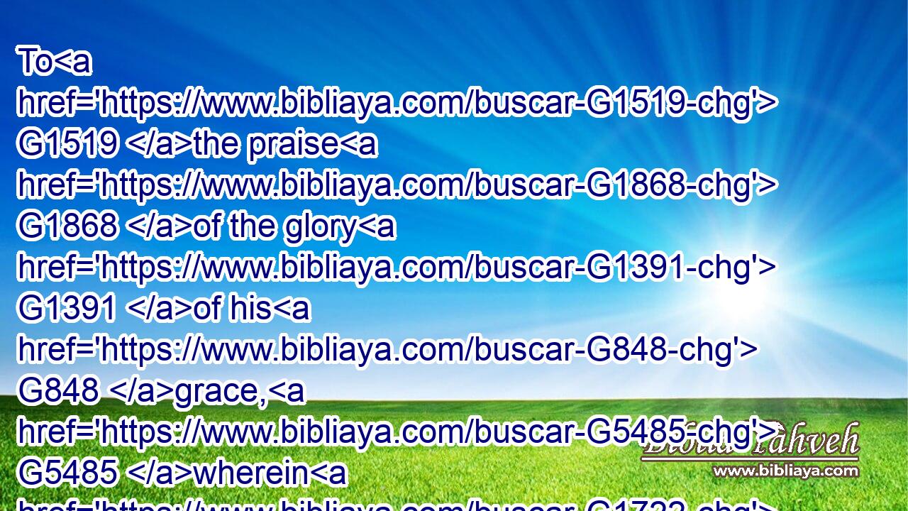To G1519 the praise G1868 of the glory G1391 of his G848 grace, G5485 wherein G1722  G3739 he hath made us accepted G5487  G2248 in G1722 the G3588 beloved.G25