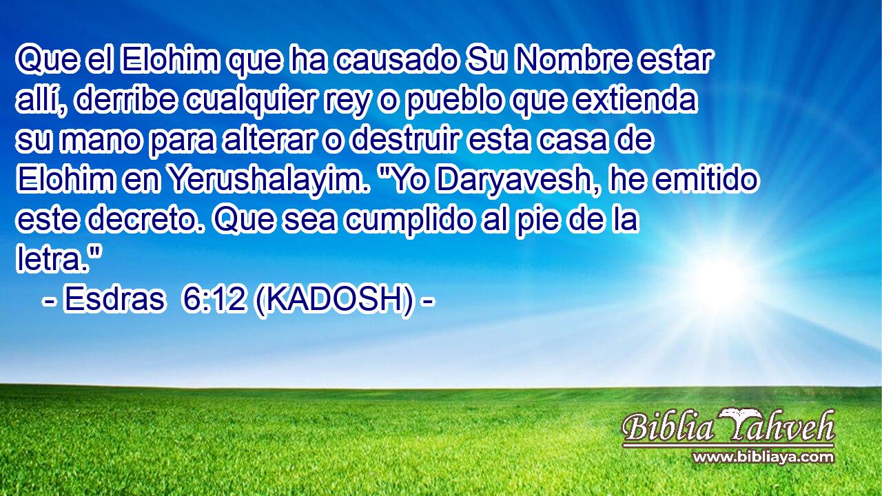  Que el Elohim que ha causado Su Nombre estar allí, derribe cualquier rey o pueblo que extienda su mano para alterar o destruir esta casa de Elohim en Yerushalayim. 