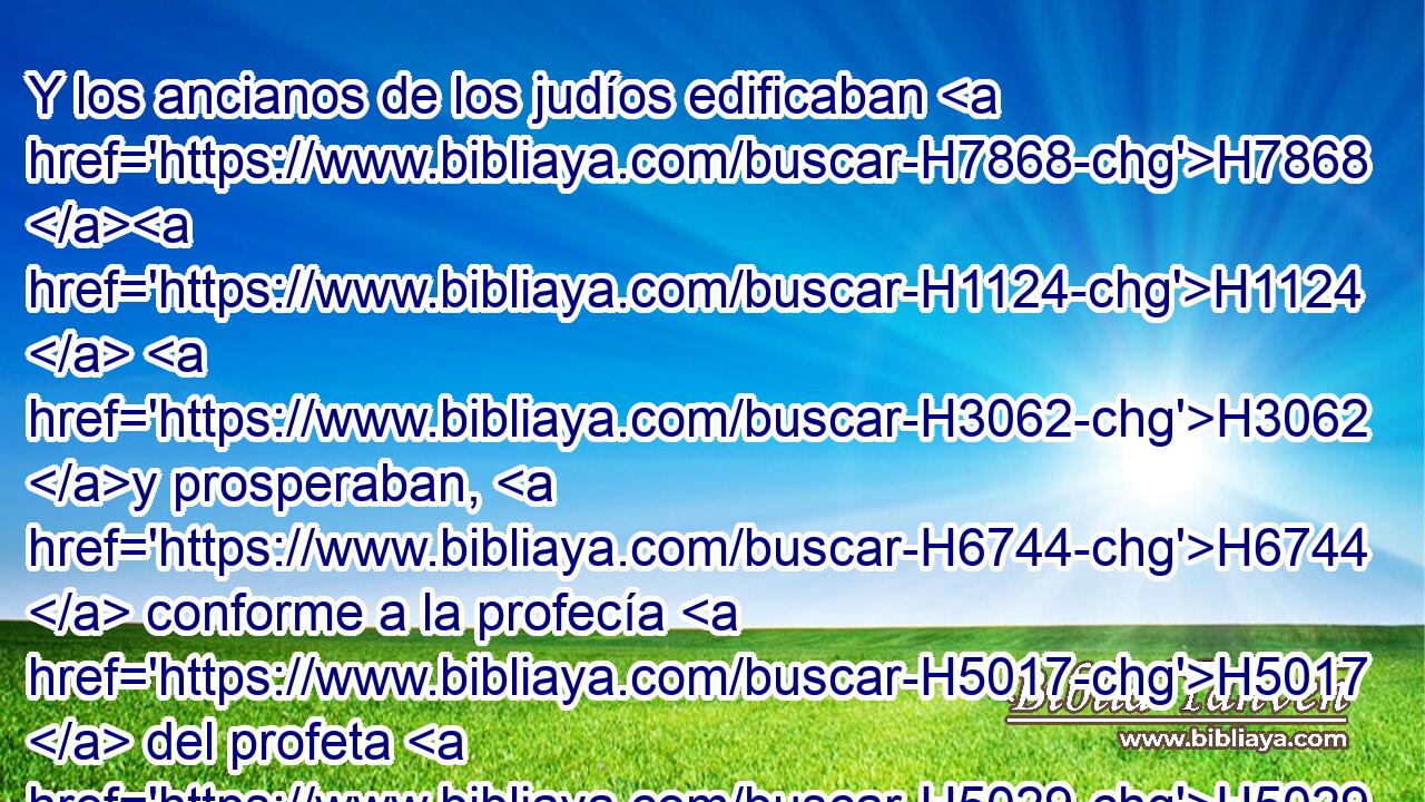 Y los ancianos de los judíos edificaban H7868 H1124  H3062 y prosperaban, H6744  conforme a la profecía H5017  del profeta H5029 NCcSMD Hageo H2292  y de Zacarías H2148  hijo H1247  de Iddo. H5714  Edificaron, H1124  pues, y terminaron, H3635 VSAsPM3 por H4481 PM orden H2942  del Dios H433  de Israel, H3479  y por H4481 PM mandato H2941  H426 de Ciro, H3567  de Darío, H1868  H