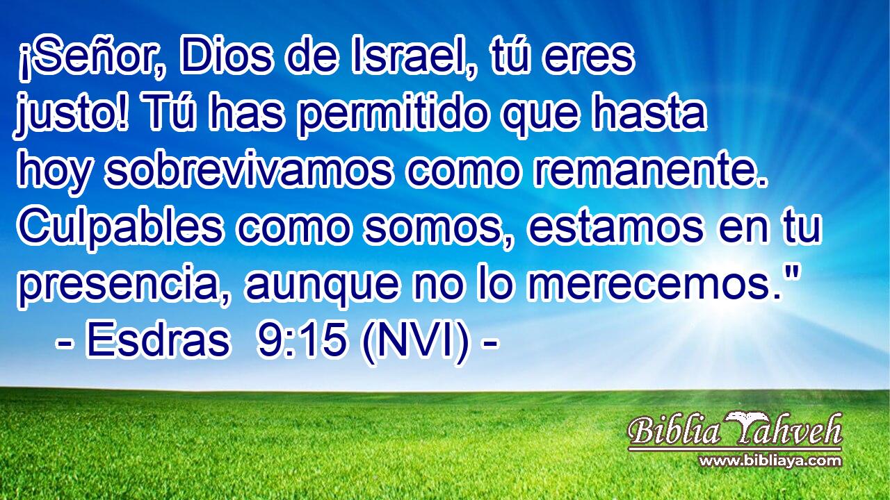  ¡Señor, Dios de Israel, tú eres justo! Tú has permitido que hasta hoy sobrevivamos como remanente. Culpables como somos, estamos en tu presencia, aunque no lo merecemos.