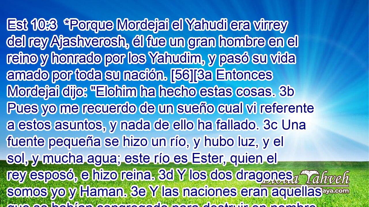  *Porque Mordejai el Yahudi era virrey del rey Ajashverosh, él fue un gran hombre en el reino y honrado por los Yahudim, y pasó su vida amado por toda su nación. [56][3a Entonces Mordejai dijo: 