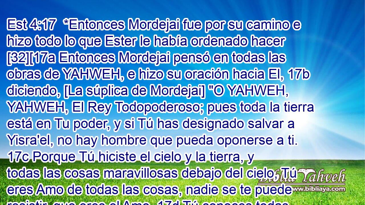  *Entonces Mordejai fue por su camino e hizo todo lo que Ester le había ordenado hacer [32][17a Entonces Mordejai pensó en todas las obras de YAHWEH, e hizo su oración hacia El, 17b diciendo, [La súplica de Mordejai] 
