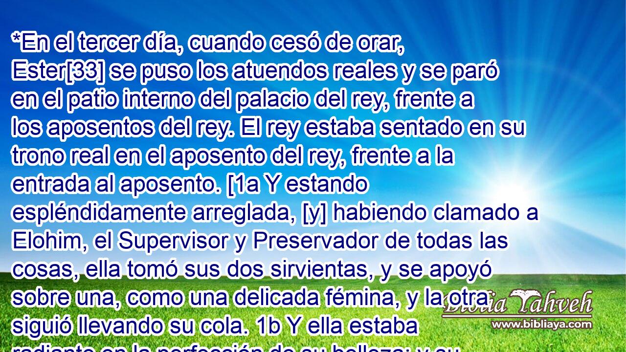  *En el tercer día, cuando cesó de orar, Ester[33] se puso los atuendos reales y se paró en el patio interno del palacio del rey, frente a los aposentos del rey. El rey estaba sentado en su trono real en el aposento del rey, frente a la entrada al aposento. [1a Y estando espléndidamente arreglada, [y] habiendo clamado a Elohim, el Supervisor y Preservador de todas las cosas, ella tomó sus dos sirvientas, y se apoyó sobre una, como una delicada fémina, y la otra siguió llevando su cola. 1b Y ella estaba radiante en la perfección de su belleza; y su rostro estaba alegre, y si fuera benevolente, pero su corazón estaba cargado de temor. 1c Y habiendo pasado por todas las puertas, ella se paró delante del rey; y él estaba sentado en su trono real, y él se había puesto todos sus gloriosos atuendo, cubiertos todos con oro y piedras preciosas, y fue muy terrible. 1d Y habiendo levantado su rostro resplandeciente con gloria, él miró con intenso enojo, y la reina cayó, y cambió su color según se desmayó; y se inclinó sobre la cabeza de la sirvienta que fue delante de ella. 1e Pero Elohim cambió el ruaj del rey delicadamente, y con intenso sentimiento él saltó de su trono, y la tomó en sus brazos, hasta que ella se recuperó, él la consoló con palabras apacibles, y dijo a ella: 1f 