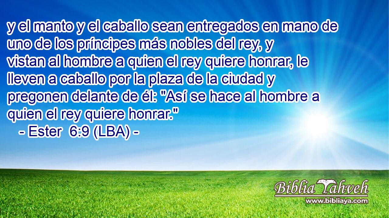 y el manto y el caballo sean entregados en mano de uno de los príncipes más nobles del rey, y vistan al hombre a quien el rey quiere honrar, le lleven a caballo por la plaza de la ciudad y pregonen delante de él: 