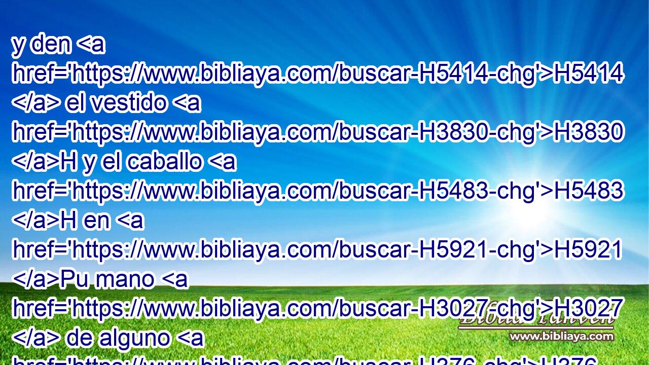 y den H5414  el vestido H3830 H y el caballo H5483 H en H5921 Pu mano H3027  de alguno H376  de los príncipes H8269  más • nobles H6579 H H3847 del rey, H4428 H y vistan H3830  a aquel varón H376 H • cuya H3366  honra desea H2654  • H834 XN el rey, H4428 H y llévenlo H7392 ,  en H5921 Pu el caballo H5483 H por la plaza H7339  de la ciudad, H5892 H y pregone