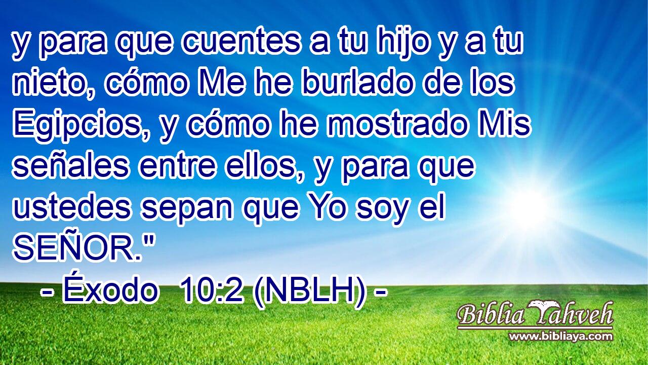  y para que cuentes a tu hijo y a tu nieto, cómo Me he burlado de los Egipcios, y cómo he mostrado Mis señales entre ellos, y para que ustedes sepan que Yo soy el SEÑOR.