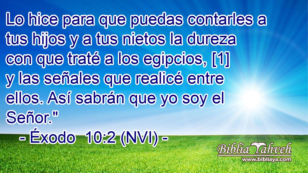  Lo hice para que puedas contarles a tus hijos y a tus nietos la dureza con que traté a los egipcios, [1] y las señales que realicé entre ellos. Así sabrán que yo soy el Señor.