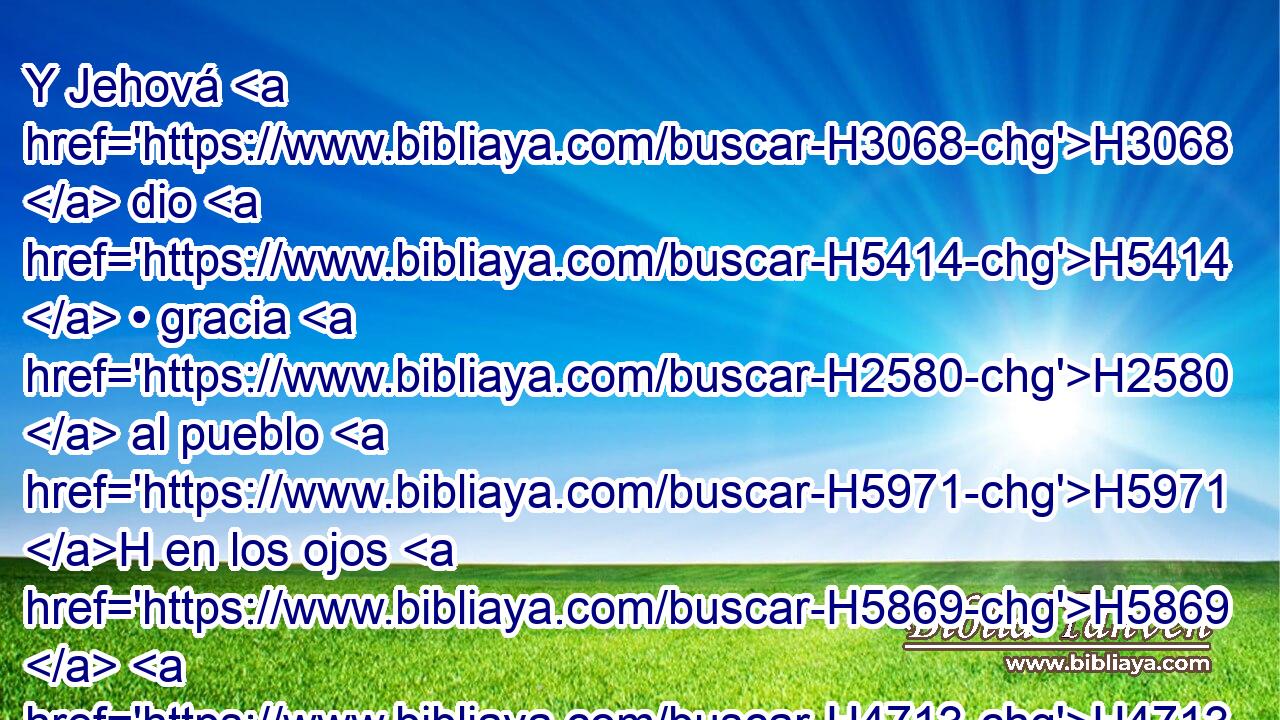 Y Jehová H3068  dio H5414  • gracia H2580  al pueblo H5971 H en los ojos H5869  H4713 de los egipcios. H4714  También H1571 CG Moisés H4872  era tenido por gran • H1419 Av H3966 • varón en H376 PB la tierra de H776 Egipto, a H4714 PB los ojos de H5869 los siervos de H5650 Faraón, y H6547 CC a los ojos del H5869 XD pueblo. 