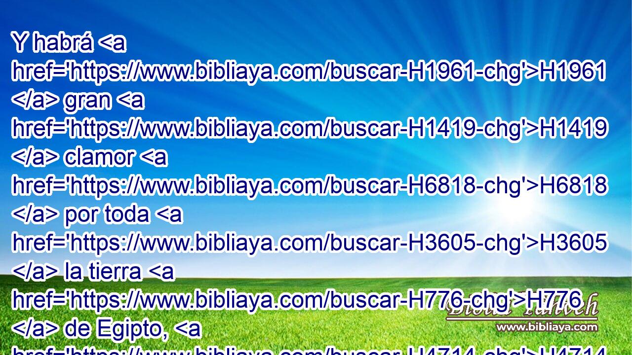 Y habrá H1961  gran H1419  clamor H6818  por toda H3605  la tierra H776  de Egipto, H4714  • • cual H834 XN H3644 nunca H3808 ANN hubo, H1961  • • • ni H3808 ANN jamás H3254  habrá. 