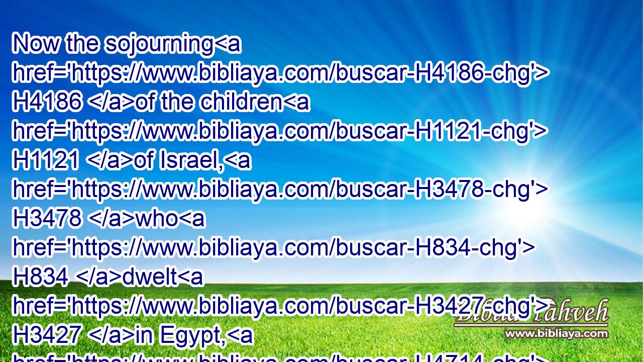 Now the sojourning H4186 of the children H1121 of Israel, H3478 who H834 dwelt H3427 in Egypt, H4714 was four H702 hundred H3967 and thirty H7970 years.H8141