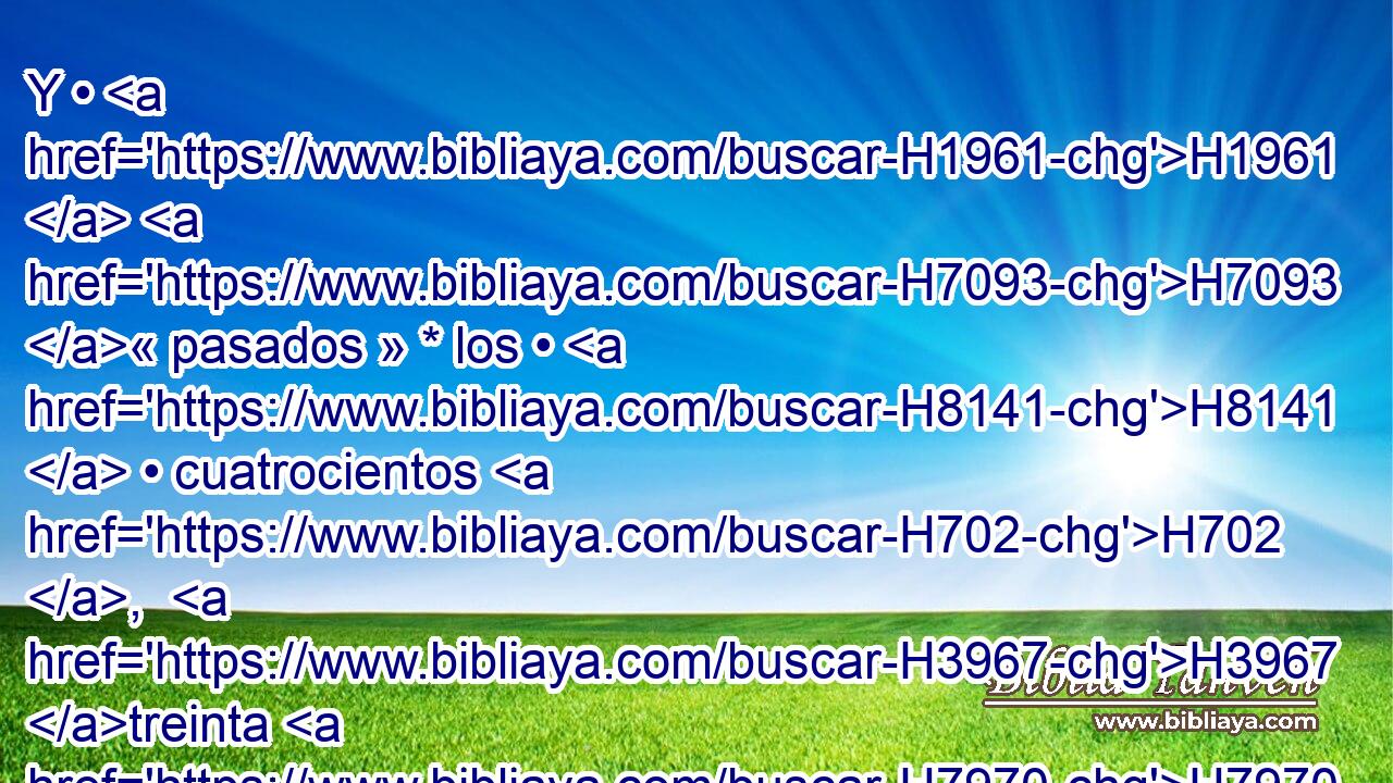 Y • H1961  H7093 « pasados » * los • H8141  • cuatrocientos H702 ,  H3967 treinta H7970  años, H8141  • • H1961  en el mismo H6106  día H3117 H • • H2088 H todas H3605  las huestes H6635  de Jehová H3068  salieron H3318  de la tierra H776  de Egipto. H4714  
