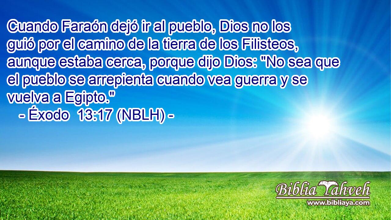  Cuando Faraón dejó ir al pueblo, Dios no los guió por el camino de la tierra de los Filisteos, aunque estaba cerca, porque dijo Dios: 