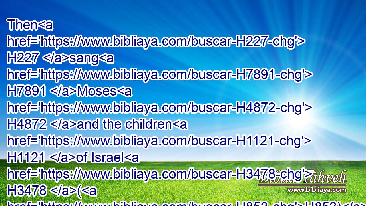 Then H227 sang H7891 Moses H4872 and the children H1121 of Israel H3478 (H853) this H2063 song H7892 unto the LORD, H3068 and spake, H559 saying, H559 I will sing H7891 unto the LORD, H3068 for H3588 he hath triumphed gloriously: H1342  H1342 the horse H5483 and his rider H7392 hath he thrown H7411 into the sea.H3220