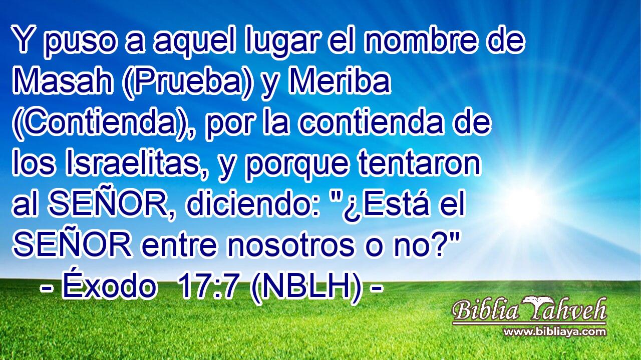  Y puso a aquel lugar el nombre de Masah (Prueba) y Meriba (Contienda), por la contienda de los Israelitas, y porque tentaron al SEÑOR, diciendo: 