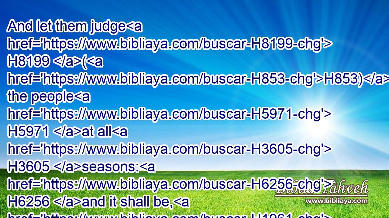 And let them judge H8199 (H853) the people H5971 at all H3605 seasons: H6256 and it shall be, H1961 that every H3605 great H1419 matter H1697 they shall bring H935 unto H413 thee, but every H3605 small H6996 matter H1697 they H1992 shall judge: H8199 so shall it be easier H7043 for H4480  H5921 thyself, and they shall bear H5375 the burden with H854 thee.