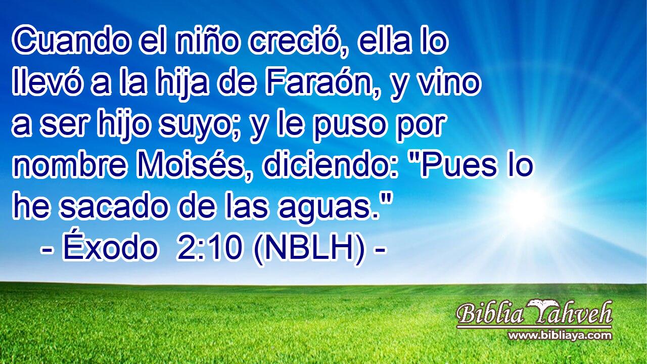  Cuando el niño creció, ella lo llevó a la hija de Faraón, y vino a ser hijo suyo; y le puso por nombre Moisés, diciendo: 
