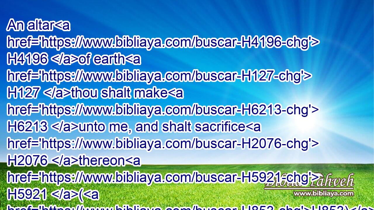 An altar H4196 of earth H127 thou shalt make H6213 unto me, and shalt sacrifice H2076 thereon H5921 (H853) thy burnt offerings, H5930 and thy peace offerings, H8002 (H853) thy sheep, H6629 and thine oxen: H1241 in all H3605 places H4725 where H834 I record H2142 (H853) my name H8034 I will come H935 unto H413 thee, and I will bless H1288 thee.