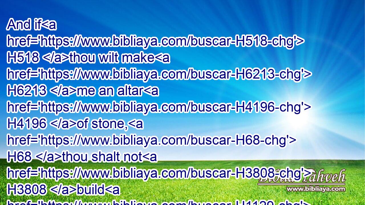 And if H518 thou wilt make H6213 me an altar H4196 of stone, H68 thou shalt not H3808 build H1129 it of hewn stone: H1496 for H3588 if thou lift up H5130 thy tool H2719 upon H5921 it, thou hast polluted H2490 it.