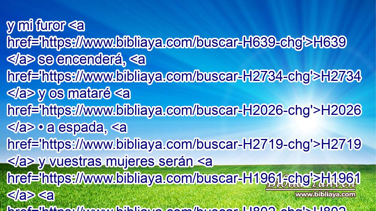 y mi furor H639  se encenderá, H2734  y os mataré H2026  • a espada, H2719  y vuestras mujeres serán H1961  H802 viudas, H490  y huérfanos H3490  vuestros hijos. H1121  
