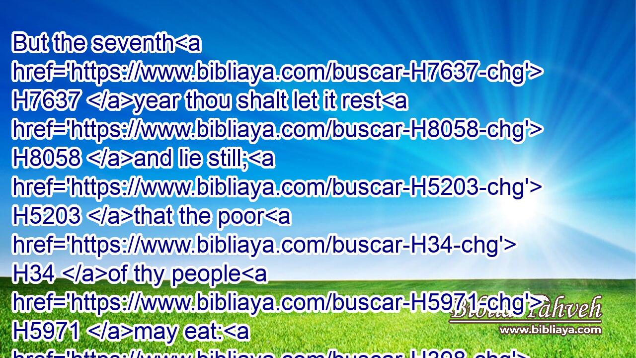 But the seventh H7637 year thou shalt let it rest H8058 and lie still; H5203 that the poor H34 of thy people H5971 may eat: H398 and what they leave H3499 the beasts H2416 of the field H7704 shall eat. H398 In like manner H3651 thou shalt deal H6213 with thy vineyard, H3754 and with thy oliveyard.H2132