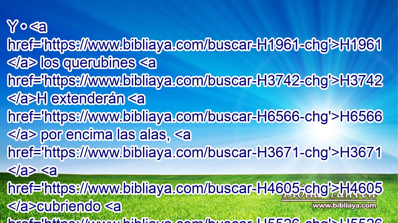 Y • H1961  los querubines H3742 H extenderán H6566  por encima las alas, H3671  H4605 cubriendo H5526 VqApPM-N con sus alas H3671  • H5921 Pu el propiciatorio; H3727 H H6440 • sus rostros « el uno enfrente del otro, » * H376 , PU, ,  mirando al H413 PU, XD H251 propiciatorio H3727 H • H1961  H6440 los rostros de los querubines. H3742 H 