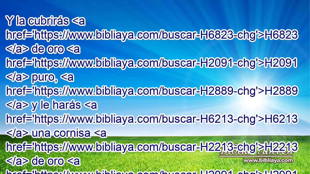 Y la cubrirás H6823  de oro H2091  puro, H2889  y le harás H6213  una cornisa H2213  de oro H2091  alrededor. H5439  
