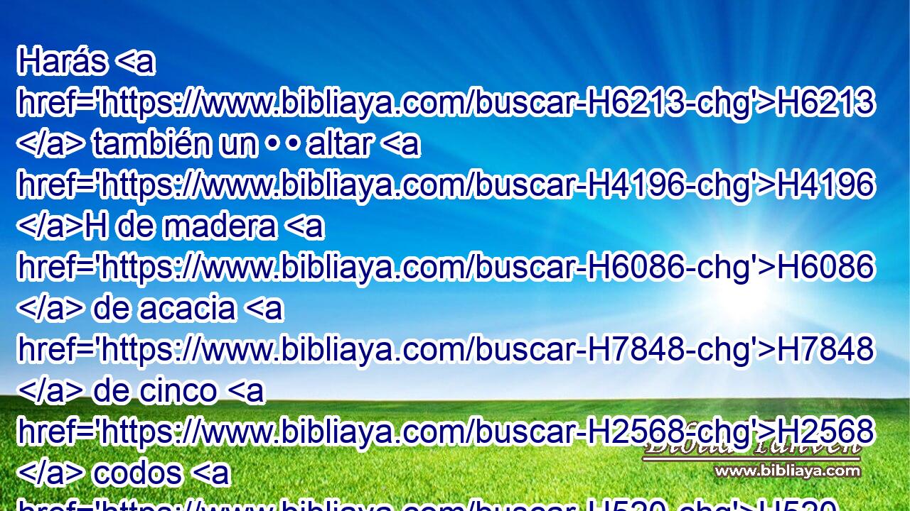 Harás H6213  también un • • altar H4196 H de madera H6086  de acacia H7848  de cinco H2568  codos H520  de longitud, H753  y de cinco H2568  codos H520  de anchura; H7341  será H1961  cuadrado H7251  el altar, H4196 H y su altura H6967  de tres H7969  codos. H520  