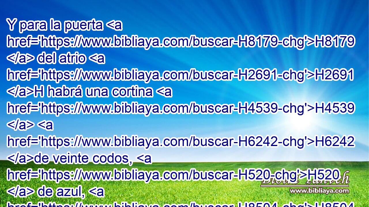 Y para la puerta H8179  del atrio H2691 H habrá una cortina H4539  H6242 de veinte codos, H520  de azul, H8504  • púrpura H713  y carmesí, H8438 ,  H8144 y lino H8336  H7806 torcido, de obra H4639  de recamador; H7551  sus columnas H5982  cuatro, H702  con sus cuatro H702  • basas. H134  