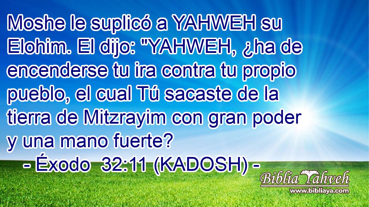 Moshe le suplicó a YAHWEH su Elohim. El dijo: 
