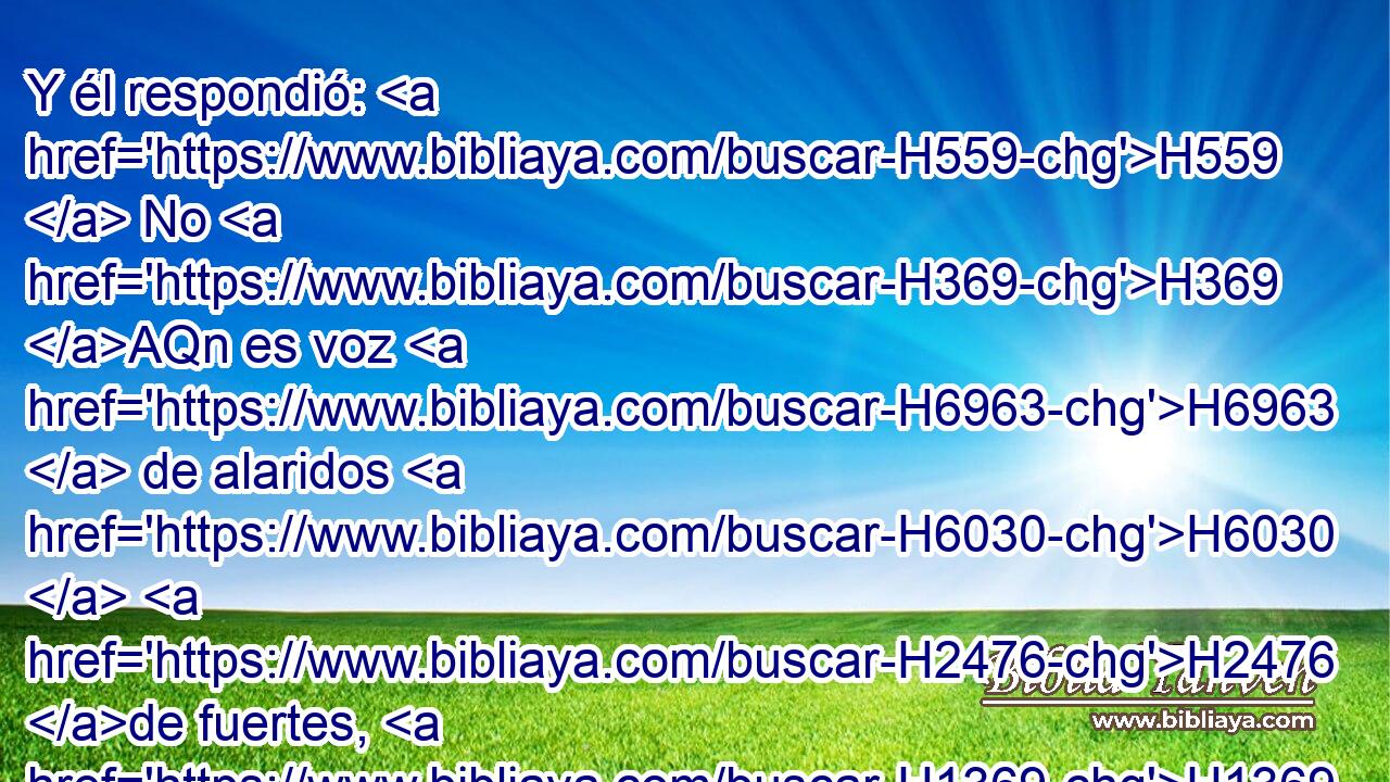 Y él respondió: H559  No H369 AQn es voz H6963  de alaridos H6030  H2476 de fuertes, H1369  ni • H369 AQn voz H6963  de alaridos H6030  de débiles; voz H6963  de cantar H6030  oigo H8085  yo. H595  